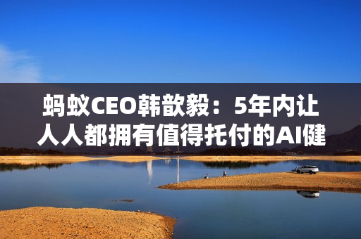 蚂蚁CEO韩歆毅：5年内让人人都拥有值得托付的AI健康管家