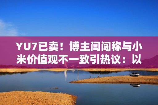 YU7已卖！博主闫闯称与小米价值观不一致引热议：以后不碰小米产品