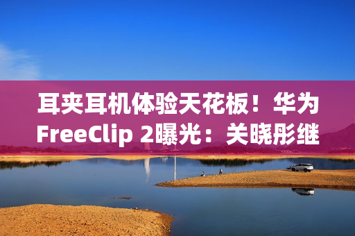 耳夹耳机体验天花板！华为FreeClip 2曝光：关晓彤继续代言