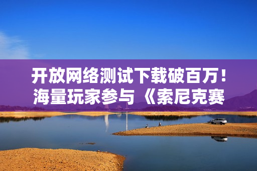 开放网络测试下载破百万！海量玩家参与 《索尼克赛车 交叉世界》9月17日上线可继承数据的体验版