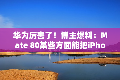 华为厉害了！博主爆料：Mate 80某些方面能把iPhone 17打得找不着北