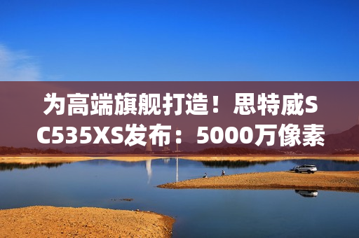 为高端旗舰打造!思特威SC535XS发布:5000万像素、0.7μm 为高端旗舰打造!思特威SC535XS发布:5000万像素、0.7μm