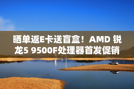 晒单返E卡送盲盒！AMD 锐龙5 9500F处理器首发促销中