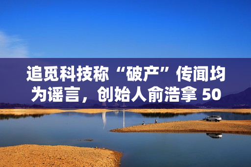 追觅科技称“破产”传闻均为谣言，创始人俞浩拿 50 亿元回购老股