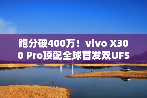 跑分破400万！vivo X300 Pro顶配全球首发双UFS4.1 4Lane：8.6Gb/s