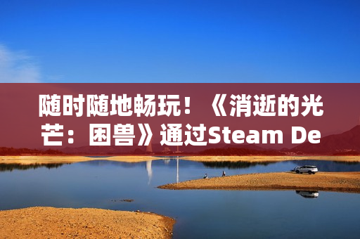 随时随地畅玩！《消逝的光芒：困兽》通过Steam Deck验证