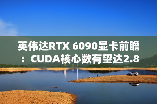 英伟达RTX 6090显卡前瞻：CUDA核心数有望达2.8万