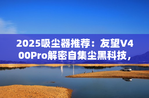 2025吸尘器推荐：友望V400Pro解密自集尘黑科技，自清洁功能真的不可或缺？
