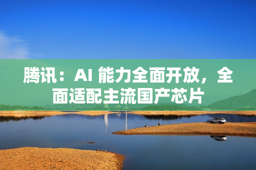 腾讯：AI 能力全面开放，全面适配主流国产芯片