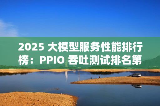 2025 大模型服务性能排行榜：PPIO 吞吐测试排名第一