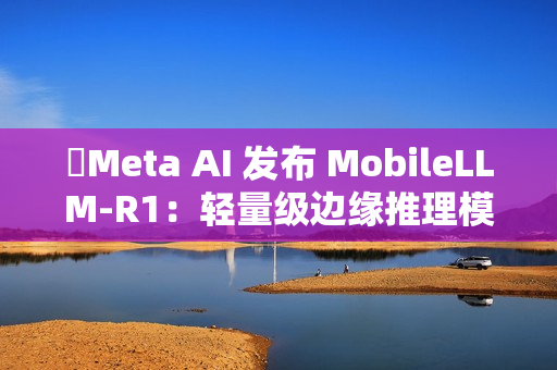 ​Meta AI 发布 MobileLLM-R1：轻量级边缘推理模型