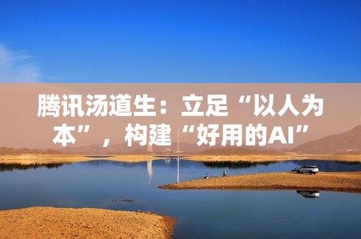 腾讯汤道生：立足“以人为本”，构建“好用的AI”