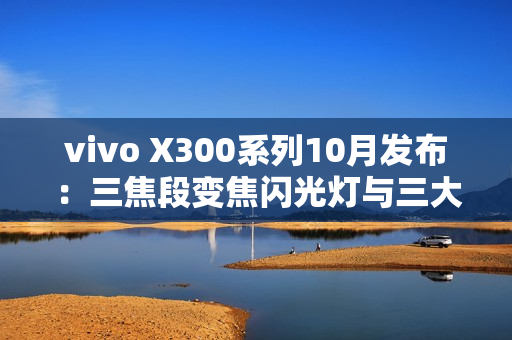 vivo X300系列10月发布:三焦段变焦闪光灯与三大性能体验全面突破 vivo X300系列10月发布:三焦段变焦闪光灯与三大性能体验全面突破