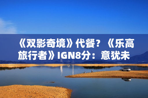 《双影奇境》代餐?《乐高旅行者》IGN8分:意犹未尽 《双影奇境》代餐?《乐高旅行者》IGN8分:意犹未尽