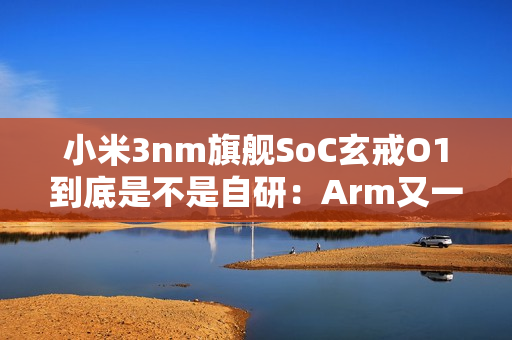 小米3nm旗舰SoC玄戒O1到底是不是自研：Arm又一次回应！