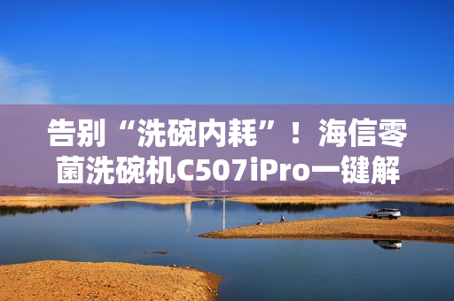 告别“洗碗内耗”！海信零菌洗碗机C507iPro一键解决洗碗纷争