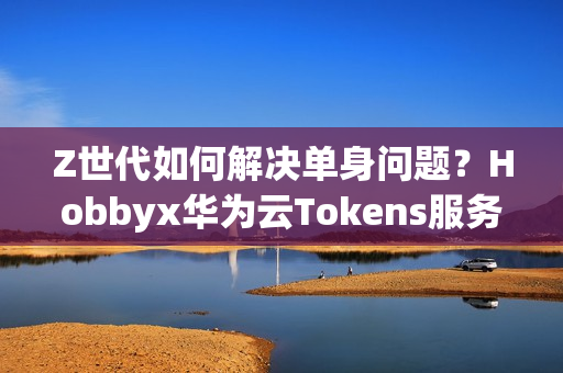 Z世代如何解决单身问题？Hobbyx华为云Tokens服务带来“AI的初体验”