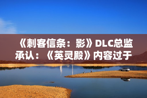 《刺客信条：影》DLC总监承认：《英灵殿》内容过于庞杂！