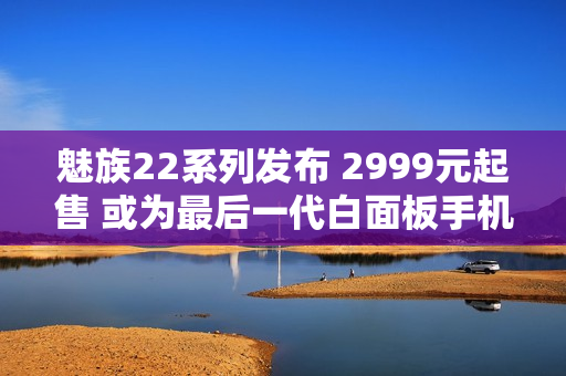 魅族22系列发布 2999元起售 或为最后一代白面板手机