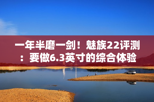 一年半磨一剑！魅族22评测：要做6.3英寸的综合体验旗舰