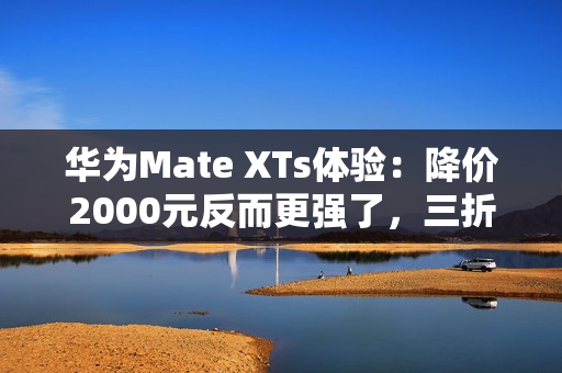 华为Mate XTs体验：降价2000元反而更强了，三折叠实用的开端？