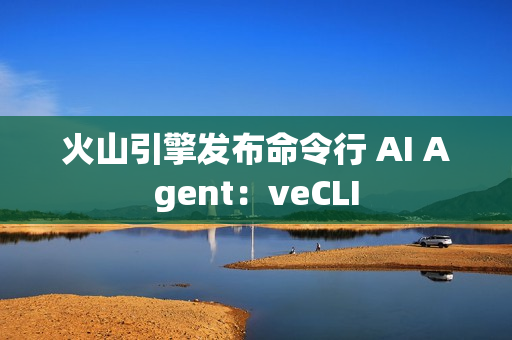 火山引擎发布命令行 AI Agent：veCLI
