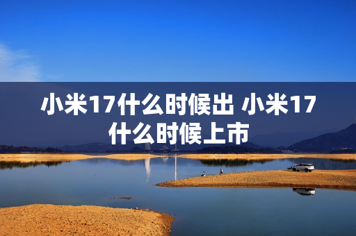 小米17什么时候出 小米17什么时候上市