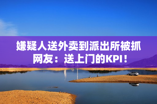 嫌疑人送外卖到派出所被抓 网友：送上门的KPI！