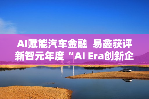 AI赋能汽车金融  易鑫获评新智元年度“AI Era创新企业”