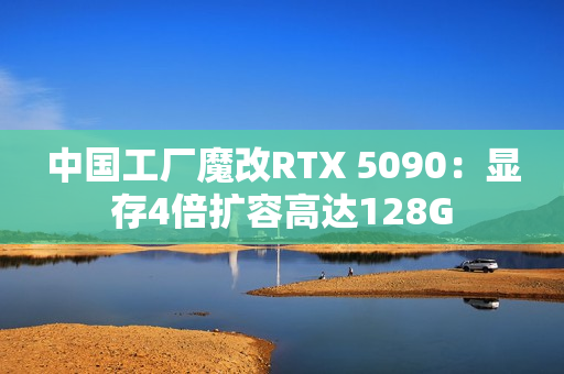 中国工厂魔改RTX 5090：显存4倍扩容高达128G