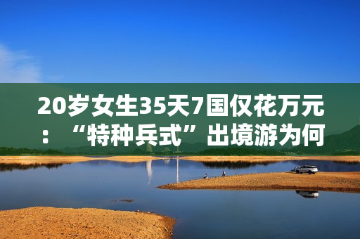 20岁女生35天7国仅花万元：“特种兵式”出境游为何是年轻人的专属浪漫？