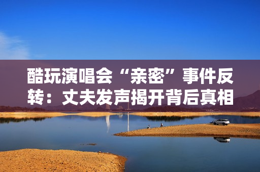 酷玩演唱会“亲密”事件反转:丈夫发声揭开背后真相 酷玩演唱会“亲密”事件反转:丈夫发声揭开背后真相