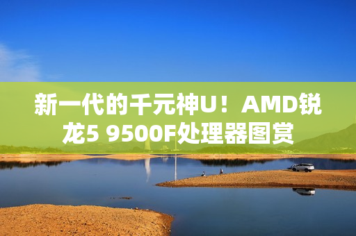 新一代的千元神U！AMD锐龙5 9500F处理器图赏