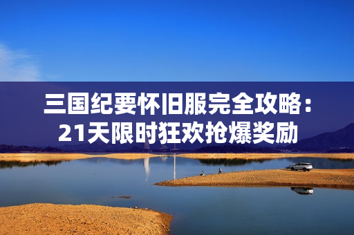 三国纪要怀旧服完全攻略：21天限时狂欢抢爆奖励