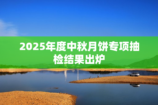 2025年度中秋月饼专项抽检结果出炉