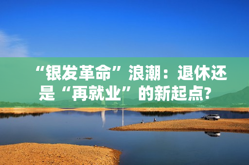 “银发革命”浪潮：退休还是“再就业”的新起点?