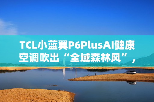 TCL小蓝翼P6PlusAI健康空调吹出“全域森林风”，让舒适充满生活