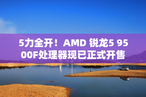 5力全开！AMD 锐龙5 9500F处理器现已正式开售