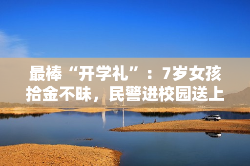 最棒“开学礼”：7岁女孩拾金不昧，民警进校园送上特殊表彰