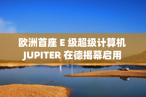 欧洲首座 E 级超级计算机 JUPITER 在德揭幕启用