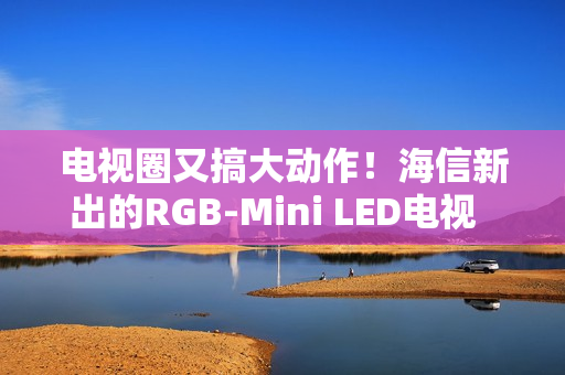 电视圈又搞大动作！海信新出的RGB-Mini LED电视  直接把画质卷到新高度