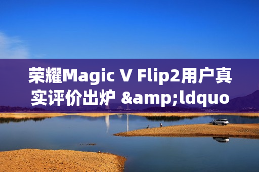 荣耀Magic V Flip2用户真实评价出炉 &ldquo;梦中情机&rdquo;