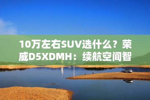 10万左右SUV选什么？荣威D5XDMH：续航空间智能拉满