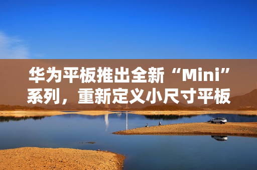 华为平板推出全新“Mini”系列，重新定义小尺寸平板新体验