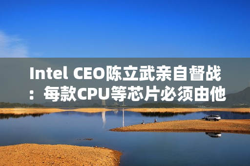 Intel CEO陈立武亲自督战：每款CPU等芯片必须由他审核批准