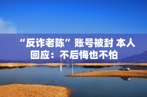 “反诈老陈”账号被封 本人回应：不后悔也不怕