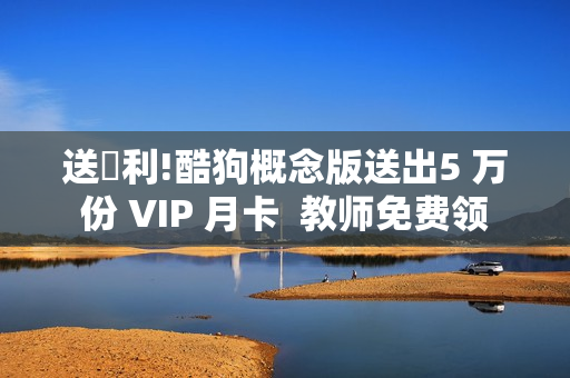送褔利!酷狗概念版送出5 万份 VIP 月卡  教师免费领