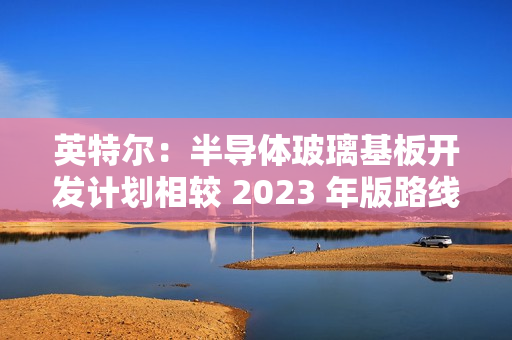 英特尔:半导体玻璃基板开发计划相较 2023 年版路线图没有变化 英特尔:半导体玻璃基板开发计划相较 2023 年版路线图没有变化