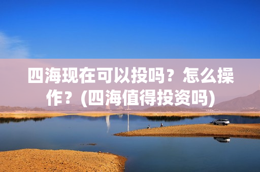 四海现在可以投吗？怎么操作？(四海值得投资吗)
