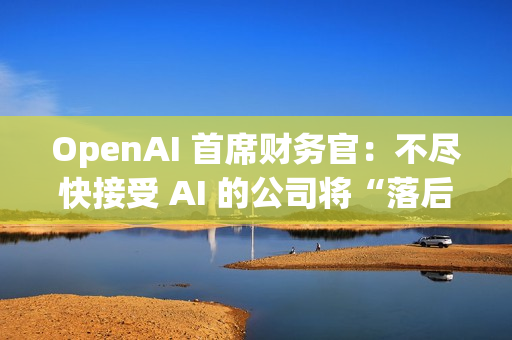 OpenAI 首席财务官：不尽快接受 AI 的公司将“落后”